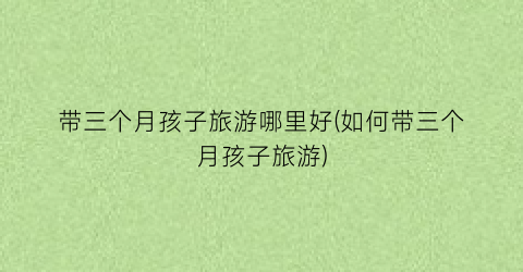 带三个月孩子旅游哪里好(如何带三个月孩子旅游)