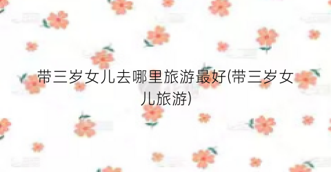 带三岁女儿去哪里旅游最好(带三岁女儿旅游)