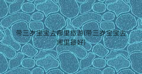 带三岁宝宝去哪里旅游(带三岁宝宝去哪里最好)