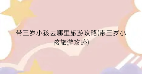 带三岁小孩去哪里旅游攻略(带三岁小孩旅游攻略)