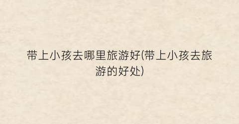 带上小孩去哪里旅游好(带上小孩去旅游的好处)