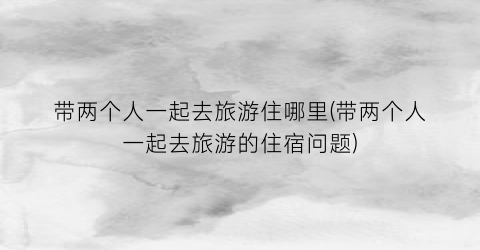 带两个人一起去旅游住哪里(带两个人一起去旅游的住宿问题)