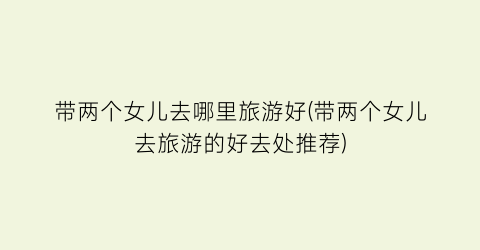 带两个女儿去哪里旅游好(带两个女儿去旅游的好去处推荐)