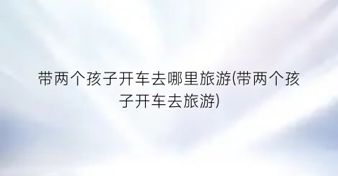 带两个孩子开车去哪里旅游(带两个孩子开车去旅游)