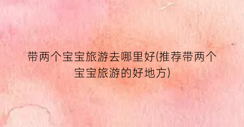 带两个宝宝旅游去哪里好(推荐带两个宝宝旅游的好地方)