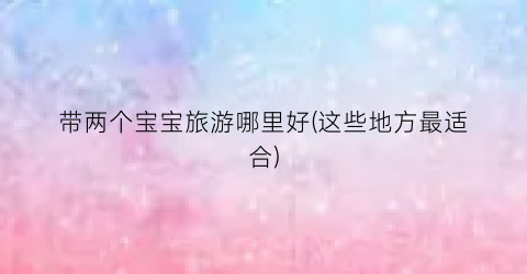 带两个宝宝旅游哪里好(这些地方最适合)