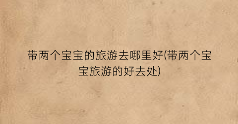 带两个宝宝的旅游去哪里好(带两个宝宝旅游的好去处)