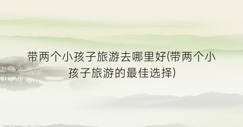 带两个小孩子旅游去哪里好(带两个小孩子旅游的最佳选择)