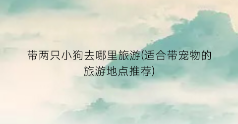 带两只小狗去哪里旅游(适合带宠物的旅游地点推荐)