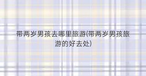 带两岁男孩去哪里旅游(带两岁男孩旅游的好去处)