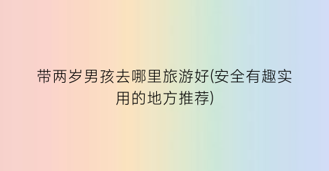 带两岁男孩去哪里旅游好(安全有趣实用的地方推荐)