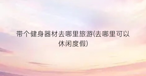 带个健身器材去哪里旅游(去哪里可以休闲度假)
