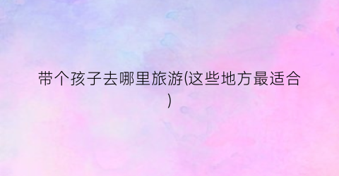 带个孩子去哪里旅游(这些地方最适合)