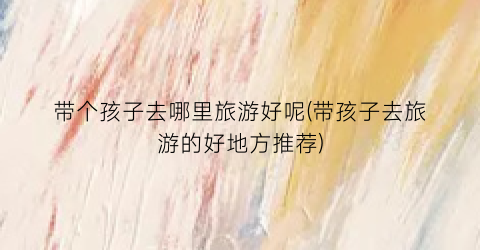 带个孩子去哪里旅游好呢(带孩子去旅游的好地方推荐)
