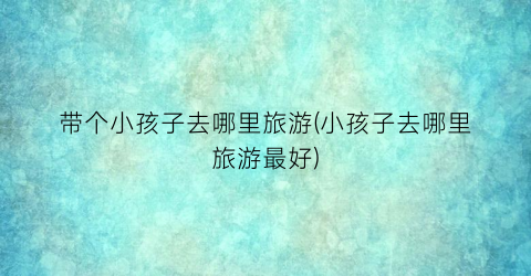 带个小孩子去哪里旅游(小孩子去哪里旅游最好)
