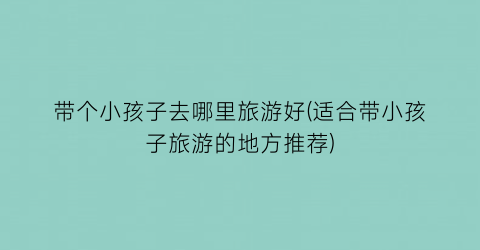 带个小孩子去哪里旅游好(适合带小孩子旅游的地方推荐)
