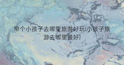 带个小孩子去哪里旅游好玩(小孩子旅游去哪里最好)