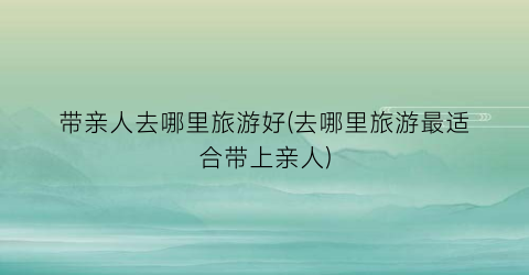 带亲人去哪里旅游好(去哪里旅游最适合带上亲人)