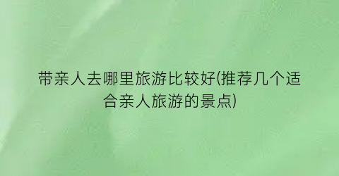 带亲人去哪里旅游比较好(推荐几个适合亲人旅游的景点)
