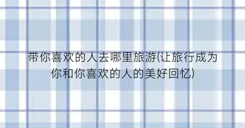 带你喜欢的人去哪里旅游(让旅行成为你和你喜欢的人的美好回忆)