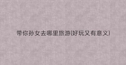 带你孙女去哪里旅游(好玩又有意义)