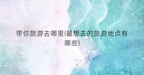 带你旅游去哪里(最想去的旅游地点有哪些)