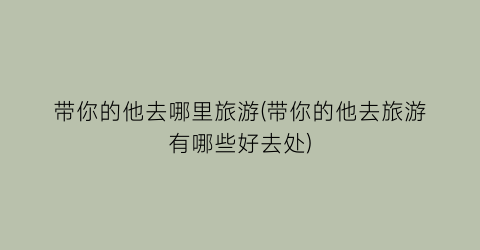 带你的他去哪里旅游(带你的他去旅游有哪些好去处)