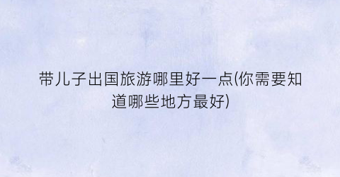 带儿子出国旅游哪里好一点(你需要知道哪些地方最好)