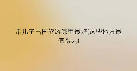 带儿子出国旅游哪里最好(这些地方最值得去)