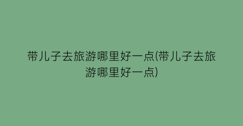 带儿子去旅游哪里好一点(带儿子去旅游哪里好一点)