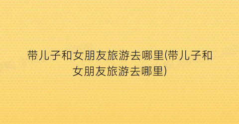 带儿子和女朋友旅游去哪里(带儿子和女朋友旅游去哪里)