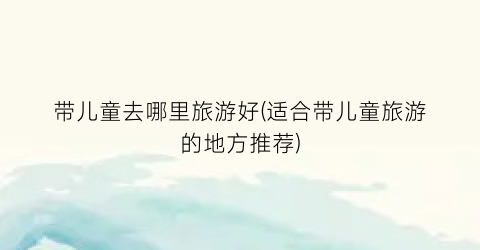 带儿童去哪里旅游好(适合带儿童旅游的地方推荐)