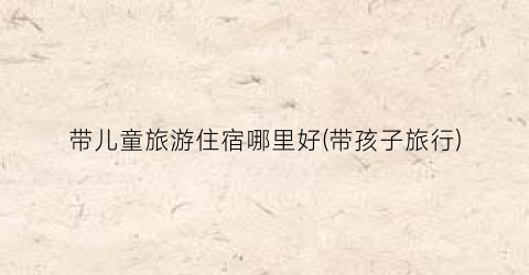带儿童旅游住宿哪里好(带孩子旅行)