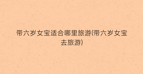 带六岁女宝适合哪里旅游(带六岁女宝去旅游)