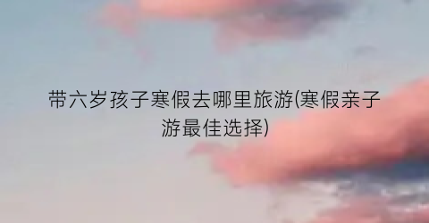 带六岁孩子寒假去哪里旅游(寒假亲子游最佳选择)