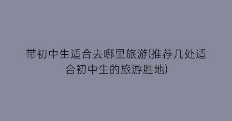 带初中生适合去哪里旅游(推荐几处适合初中生的旅游胜地)