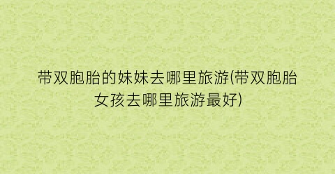 带双胞胎的妹妹去哪里旅游(带双胞胎女孩去哪里旅游最好)