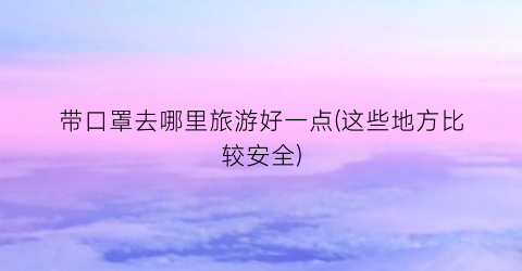 带口罩去哪里旅游好一点(这些地方比较安全)