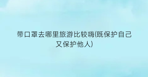 带口罩去哪里旅游比较嗨(既保护自己又保护他人)