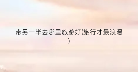 带另一半去哪里旅游好(旅行才最浪漫)