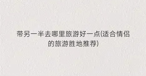 带另一半去哪里旅游好一点(适合情侣的旅游胜地推荐)