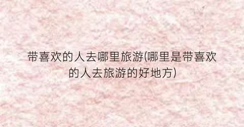 带喜欢的人去哪里旅游(哪里是带喜欢的人去旅游的好地方)