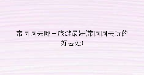 带圆圆去哪里旅游最好(带圆圆去玩的好去处)
