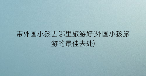 带外国小孩去哪里旅游好(外国小孩旅游的最佳去处)