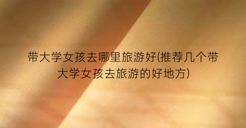 带大学女孩去哪里旅游好(推荐几个带大学女孩去旅游的好地方)