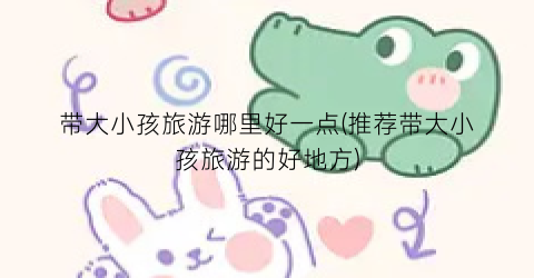 带大小孩旅游哪里好一点(推荐带大小孩旅游的好地方)