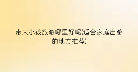 带大小孩旅游哪里好呢(适合家庭出游的地方推荐)