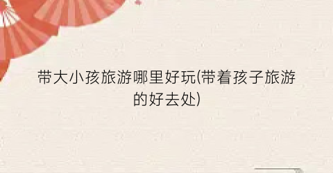 带大小孩旅游哪里好玩(带着孩子旅游的好去处)