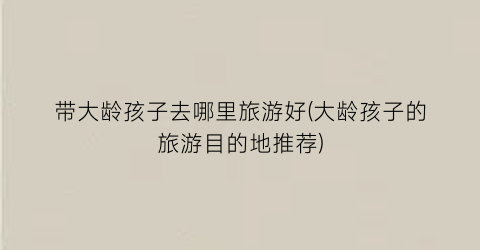 带大龄孩子去哪里旅游好(大龄孩子的旅游目的地推荐)