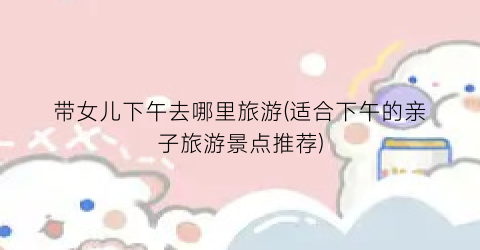 带女儿下午去哪里旅游(适合下午的亲子旅游景点推荐)